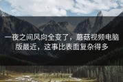 一夜之间风向全变了，蘑菇视频电脑版最近，这事比表面复杂得多