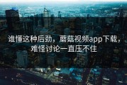 谁懂这种后劲，蘑菇视频app下载，难怪讨论一直压不住