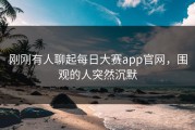 刚刚有人聊起每日大赛app官网，围观的人突然沉默
