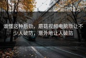 谁懂这种后劲，蘑菇视频电脑版让不少人破防，意外地让人破防