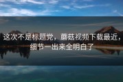 这次不是标题党，蘑菇视频下载最近，细节一出来全明白了