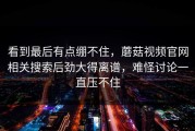 看到最后有点绷不住，蘑菇视频官网相关搜索后劲大得离谱，难怪讨论一直压不住