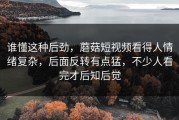 谁懂这种后劲，蘑菇短视频看得人情绪复杂，后面反转有点猛，不少人看完才后知后觉