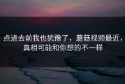 点进去前我也犹豫了，蘑菇视频最近，真相可能和你想的不一样