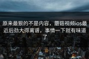 原来最狠的不是内容，蘑菇视频ios最近后劲大得离谱，事情一下就有味道了