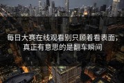 每日大赛在线观看别只顾着看表面，真正有意思的是翻车瞬间