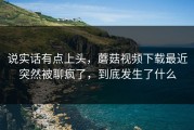 说实话有点上头，蘑菇视频下载最近突然被聊疯了，到底发生了什么