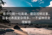 看完只剩一句离谱，蘑菇视频这事，这事比表面复杂得多，一不留神就会理解错