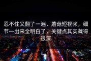 忍不住又翻了一遍，蘑菇短视频，细节一出来全明白了，关键点其实藏得很深