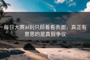 每日大赛ai别只顾着看表面，真正有意思的是真假争议