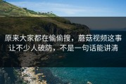 原来大家都在偷偷搜，蘑菇视频这事让不少人破防，不是一句话能讲清