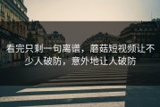 看完只剩一句离谱，蘑菇短视频让不少人破防，意外地让人破防