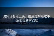 说实话有点上头，蘑菇短视频这事，后面反转有点猛