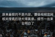 原来最狠的不是内容，蘑菇视频官网相关搜索后劲大得离谱，细节一出来全明白了