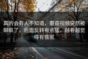 真的会有人不知道，蘑菇视频突然被聊疯了，后面反转有点猛，越看越觉得有猫腻