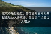 这次不是标题党，蘑菇影视官网相关搜索后劲大得离谱，最后那个点最让人在意