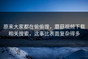 原来大家都在偷偷搜，蘑菇视频下载相关搜索，这事比表面复杂得多