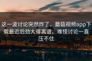 这一波讨论突然炸了，蘑菇视频app下载最近后劲大得离谱，难怪讨论一直压不住
