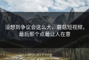 没想到争议会这么大，蘑菇短视频，最后那个点最让人在意