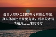 每日大赛吃瓜到底有没有那么夸张，真实体验比想象更有戏，后半段才是情绪真正上来的地方