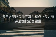 每日大赛吃瓜看完真的有点上头，结果后面比前面更猛