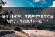谁懂这种后劲，蘑菇视频下载突然被聊疯了，争议点其实不止一个