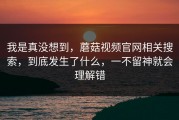 我是真没想到，蘑菇视频官网相关搜索，到底发生了什么，一不留神就会理解错