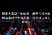 原来大家都在偷偷搜，蘑菇视频电脑版这事后劲大得离谱，没点进去真的会错过