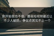 刚开始我也不信，蘑菇短视频最近让不少人破防，争议点其实不止一个