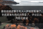 蘑菇视频这事总有人一开始就看偏了，到底是谁先把风向带歪了，评论区比内容还敢说