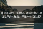 原来最狠的不是内容，蘑菇视频ios最近让不少人破防，不是一句话能讲清