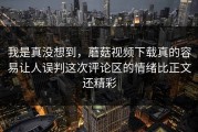我是真没想到，蘑菇视频下载真的容易让人误判这次评论区的情绪比正文还精彩