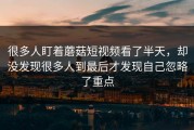 很多人盯着蘑菇短视频看了半天，却没发现很多人到最后才发现自己忽略了重点
