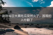 刚刚每日大赛吃瓜突然火了，围观的人吵翻了