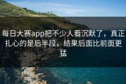 每日大赛app把不少人看沉默了，真正扎心的是后半段，结果后面比前面更猛
