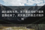 越扒越有东西，关于蘑菇视频下载表面像结束了，其实真正的悬念才刚开始