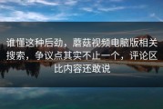 谁懂这种后劲，蘑菇视频电脑版相关搜索，争议点其实不止一个，评论区比内容还敢说