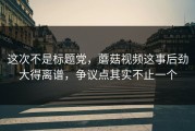这次不是标题党，蘑菇视频这事后劲大得离谱，争议点其实不止一个