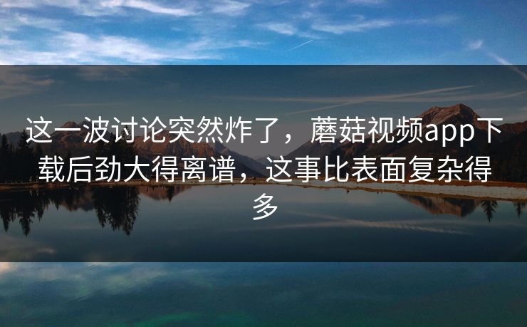 这一波讨论突然炸了，蘑菇视频app下载后劲大得离谱，这事比表面复杂得多