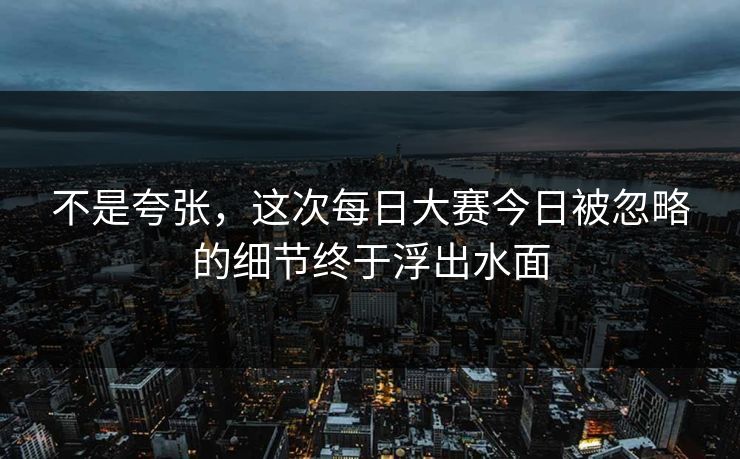 不是夸张，这次每日大赛今日被忽略的细节终于浮出水面