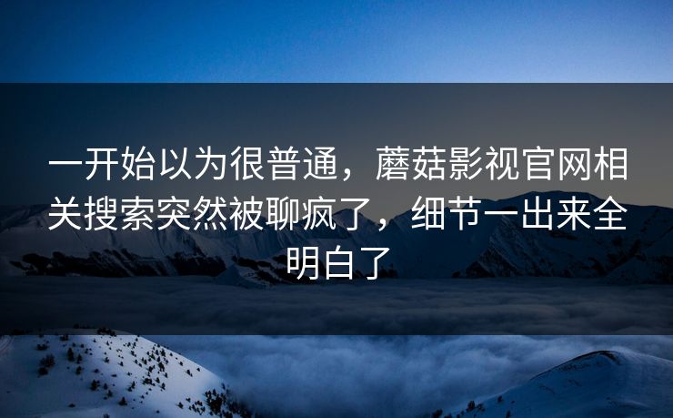 一开始以为很普通，蘑菇影视官网相关搜索突然被聊疯了，细节一出来全明白了