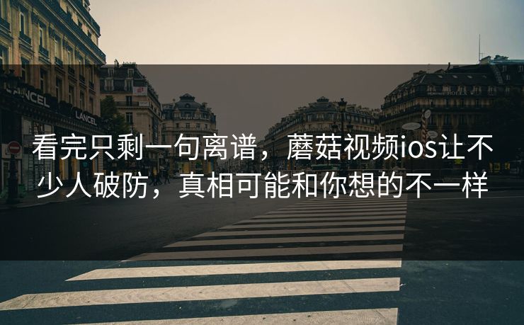 看完只剩一句离谱，蘑菇视频ios让不少人破防，真相可能和你想的不一样