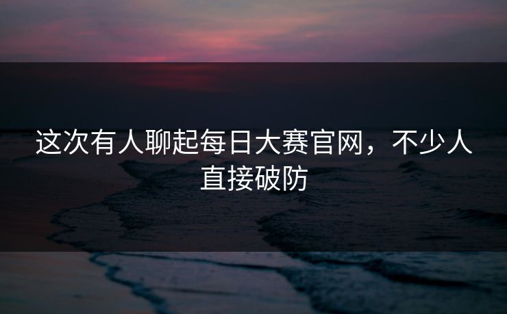 这次有人聊起每日大赛官网，不少人直接破防