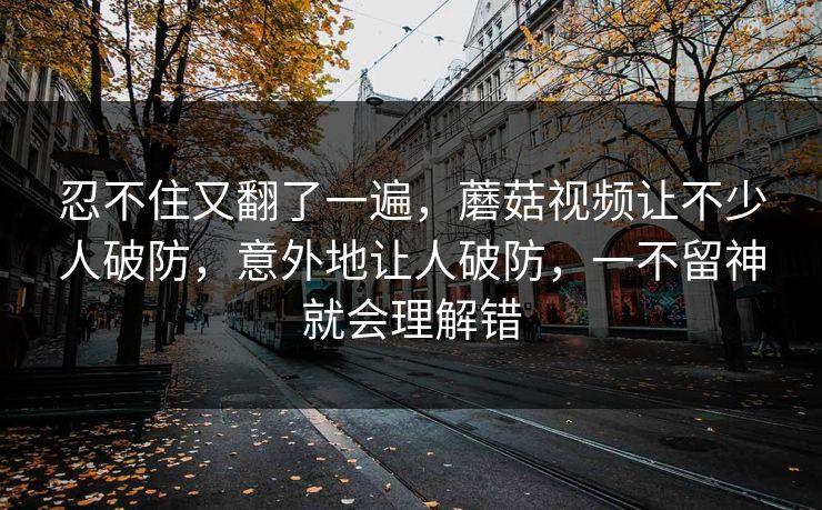 忍不住又翻了一遍，蘑菇视频让不少人破防，意外地让人破防，一不留神就会理解错