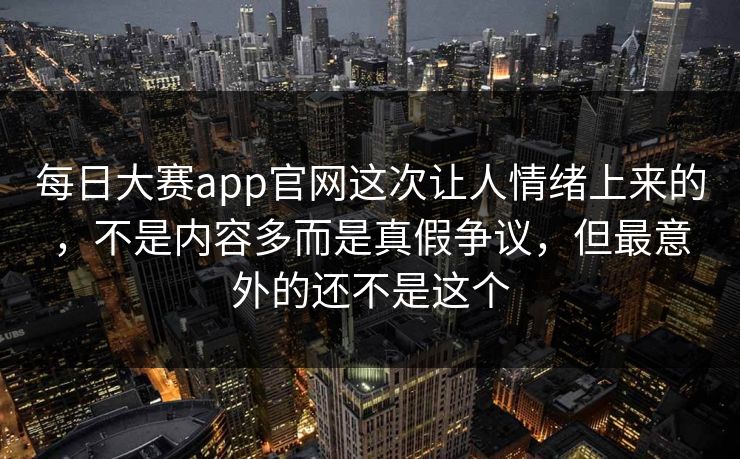 每日大赛app官网这次让人情绪上来的，不是内容多而是真假争议，但最意外的还不是这个