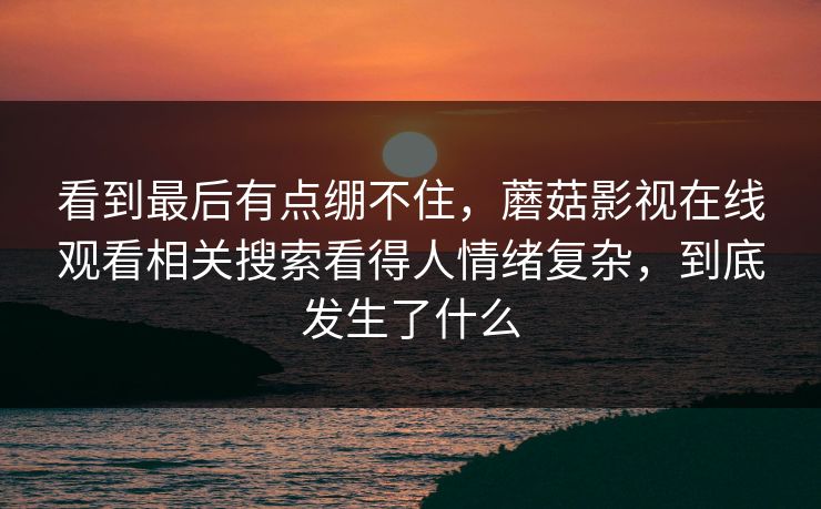 看到最后有点绷不住，蘑菇影视在线观看相关搜索看得人情绪复杂，到底发生了什么