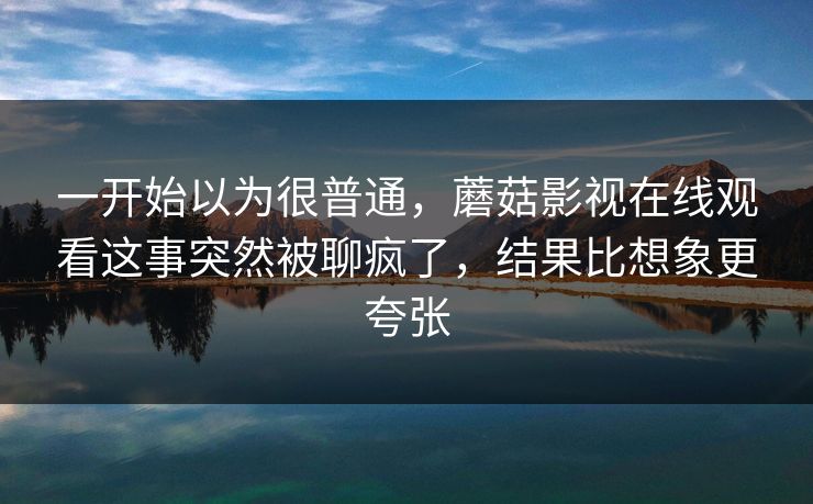 一开始以为很普通，蘑菇影视在线观看这事突然被聊疯了，结果比想象更夸张