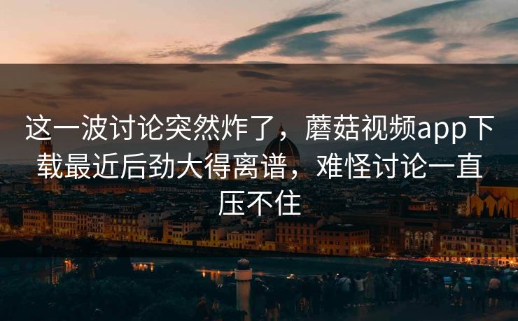 这一波讨论突然炸了，蘑菇视频app下载最近后劲大得离谱，难怪讨论一直压不住