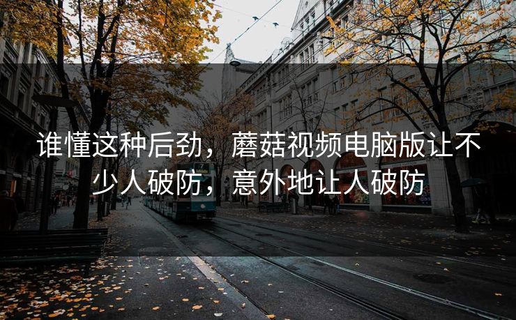 谁懂这种后劲，蘑菇视频电脑版让不少人破防，意外地让人破防
