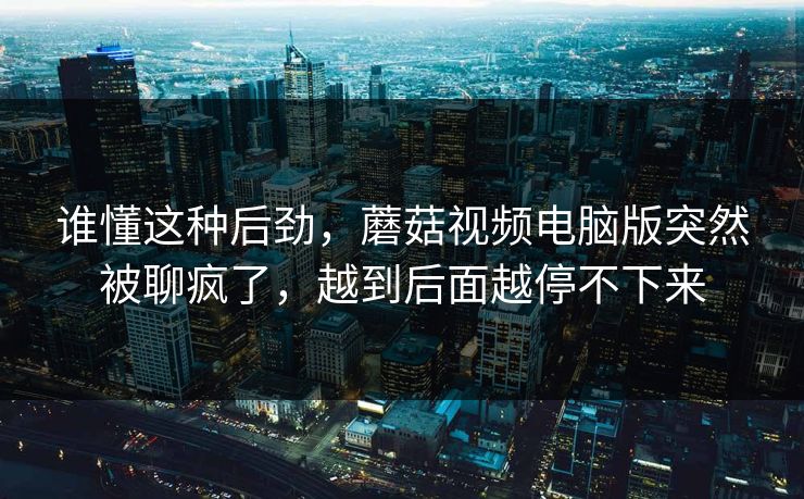 谁懂这种后劲，蘑菇视频电脑版突然被聊疯了，越到后面越停不下来